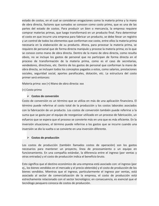 estado de costos, en el cual se consideran erogaciones como la materia prima y la mano
de obra directa, factores que sumados se conocen como costo primo, que es una de las
partes del estado de costos. Para producir un bien o mercancía, la empresa requiere
comprar materias primas, que luego transformará en un producto final. Para determinar
el costo en que incurre una empresa para fabricar un producto, se debe llevar un registro
y un control de todos los elementos que conforman ese costo, entre ellos la materia prima
necesaria en la elaboración de su producto. Ahora, para procesar la materia prima, se
requiere de personal que de forma directa manipule y procese la materia prima; es lo que
se conoce como mano de obra directa. Dentro de la mano de obra directa, como resulta
obvio, no se incluye los gastos de personal que no participan de forma directa en el
proceso de transformación de la materia prima, como es el caso de secretarias,
vendedores, directivos, etc. Dentro de los gastos de personal que conforman la mano de
obra directa, se incluyen todos los conceptos pagados a estos, como salarios, prestaciones
sociales, seguridad social, aportes parafiscales, dotación, etc. La estructura del costo
primer será entonces:
Materia prima: xxx (+) Mano de obra directa: xxx
(=) Costo primo
 Costos de conversión
Costo de conversión es un término que se utiliza en más de una aplicación financiera. El
término puede referirse al costo total de la producción y los costos laborales asociados
con la fabricación de un producto. Los costos de conversión también puede referirse a la
suma que se gasta por el equipo de reorganizar utilizado en un proceso de fabricación, un
esfuerzo que se espera que el proceso se convierte más en una que es más eficiente. En la
inversión situaciones, el término puede referirse a los gastos que se incurre cuando una
inversión se dio la vuelta o se convierte en una inversión diferente.
 Costos de producción
Los costos de producción (también llamados costos de operación) son los gastos
necesarios para mantener un proyecto, línea de procesamiento o un equipo en
funcionamiento. En una compañía estándar, la diferencia entre el ingreso (por ventas y
otras entradas) y el costo de producción indica el beneficio bruto.
Esto significa que el destino económico de una empresa está asociado con: el ingreso (por
ej., los bienes vendidos en el mercado y el precio obtenido) y el costo de producción de los
bienes vendidos. Mientras que el ingreso, particularmente el ingreso por ventas, está
asociado al sector de comercialización de la empresa, el costo de producción está
estrechamente relacionado con el sector tecnológico; en consecuencia, es esencial que el
tecnólogo pesquero conozca de costos de producción.

 
