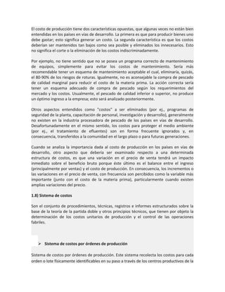 El costo de producción tiene dos características opuestas, que algunas veces no están bien
entendidas en los países en vías de desarrollo. La primera es que para producir bienes uno
debe gastar; esto significa generar un costo. La segunda característica es que los costos
deberían ser mantenidos tan bajos como sea posible y eliminados los innecesarios. Esto
no significa el corte o la eliminación de los costos indiscriminadamente.
Por ejemplo, no tiene sentido que no se posea un programa correcto de mantenimiento
de equipos, simplemente para evitar los costos de mantenimiento. Sería más
recomendable tener un esquema de mantenimiento aceptable el cual, eliminaría, quizás,
el 80-90% de los riesgos de roturas. Igualmente, no es aconsejable la compra de pescado
de calidad marginal para reducir el costo de la materia prima. La acción correcta sería
tener un esquema adecuado de compra de pescado según los requerimientos del
mercado y los costos. Usualmente, el pescado de calidad inferior o superior, no produce
un óptimo ingreso a la empresa; esto será analizado posteriormente.
Otros aspectos entendidos como "costos" a ser eliminados (por ej., programas de
seguridad de la planta, capacitación de personal, investigación y desarrollo), generalmente
no existen en la industria procesadora de pescado de los países en vías de desarrollo.
Desafortunadamente en el mismo sentido, los costos para proteger el medio ambiente
(por ej., el tratamiento de efluentes) son en forma frecuente ignorados y, en
consecuencia, transferidos a la comunidad en el largo plazo o para futuras generaciones.
Cuando se analiza la importancia dada al costo de producción en los países en vías de
desarrollo, otro aspecto que debería ser examinado respecto a una determinada
estructura de costos, es que una variación en el precio de venta tendrá un impacto
inmediato sobre el beneficio bruto porque éste último es el balance entre el ingreso
(principalmente por ventas) y el costo de producción. En consecuencia, los incrementos o
las variaciones en el precio de venta, con frecuencia son percibidos como la variable más
importante (junto con el costo de la materia prima), particularmente cuando existen
amplias variaciones del precio.
1.8) Sistema de costos
Son el conjunto de procedimientos, técnicas, registros e informes estructurados sobre la
base de la teoría de la partida doble y otros principios técnicos, que tienen por objeto la
determinación de los costos unitarios de producción y el control de las operaciones
fabriles.

 Sistema de costos por órdenes de producción
Sistema de costos por órdenes de producción. Este sistema recolecta los costos para cada
orden o lote físicamente identificables en su paso a través de los centros productivos de la

 