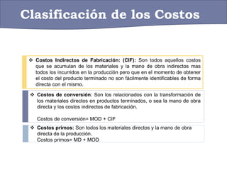 Clasificación de los Costos
 Costos Indirectos de Fabricación: (CIF): Son todos aquellos costos
que se acumulan de los materiales y la mano de obra indirectos mas
todos los incurridos en la producción pero que en el momento de obtener
el costo del producto terminado no son fácilmente identificables de forma
directa con el mismo.
 Costos primos: Son todos los materiales directos y la mano de obra
directa de la producción.
Costos primos= MD + MOD
 Costos de conversión: Son los relacionados con la transformación de
los materiales directos en productos terminados, o sea la mano de obra
directa y los costos indirectos de fabricación.
Costos de conversión= MOD + CIF
 