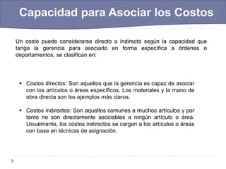  Capacidad para Asociar los Costos
Un costo puede considerarse directo o indirecto según la capacidad que
tenga la gerencia para asociarlo en forma específica a órdenes o
departamentos, se clasifican en:
 Costos directos: Son aquellos que la gerencia es capaz de asociar
con los artículos o áreas específicos. Los materiales y la mano de
obra directa son los ejemplos más claros.
 Costos indirectos: Son aquellos comunes a muchos artículos y por
tanto no son directamente asociables a ningún artículo o área.
Usualmente, los costos indirectos se cargan a los artículos o áreas
con base en técnicas de asignación.
 