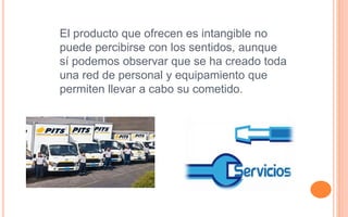 El producto que ofrecen es intangible no
puede percibirse con los sentidos, aunque
sí podemos observar que se ha creado toda
una red de personal y equipamiento que
permiten llevar a cabo su cometido.
 