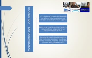 Variabilidaddeldelservicio
La calidad de los servicios depende
de quienes los proporcionan, así
como de cuando en donde y como.
Ejemplo: el hotel Sherathon, tienen la
reputación de proporcionar un
servicios mejor que otros.
Pero dentro del hotel el empleado
de oficina de recepción puede ser
jovial y eficiente, mientras otro puede
que sea desagradable y lento.
 