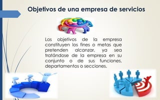 Objetivos de una empresa de servicios
Los objetivos de la empresa
constituyen los fines o metas que
pretenden alcanzar, ya sea
tratándose de la empresa en su
conjunto o de sus funciones,
departamentos o secciones.
 