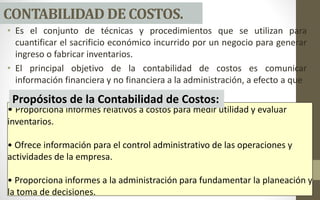 • Es el conjunto de técnicas y procedimientos que se utilizan para
cuantificar el sacrificio económico incurrido por un negocio para generar
ingreso o fabricar inventarios.
• El principal objetivo de la contabilidad de costos es comunicar
información financiera y no financiera a la administración, a efecto a que
CONTABILIDAD DE COSTOS.
• Proporciona informes relativos a costos para medir utilidad y evaluar
inventarios.
• Ofrece información para el control administrativo de las operaciones y
actividades de la empresa.
• Proporciona informes a la administración para fundamentar la planeación y
la toma de decisiones.
Propósitos de la Contabilidad de Costos:
 