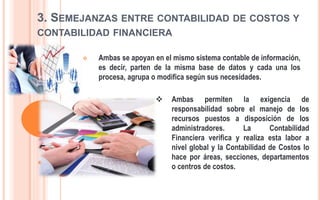 3. SEMEJANZAS ENTRE CONTABILIDAD DE COSTOS Y
CONTABILIDAD FINANCIERA
 Ambas se apoyan en el mismo sistema contable de información,
es decir, parten de la misma base de datos y cada una los
procesa, agrupa o modifica según sus necesidades.
 Ambas permiten la exigencia de
responsabilidad sobre el manejo de los
recursos puestos a disposición de los
administradores. La Contabilidad
Financiera verifica y realiza esta labor a
nivel global y la Contabilidad de Costos lo
hace por áreas, secciones, departamentos
o centros de costos.
 