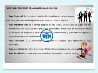 ÁMBITOS DE APLICACIÓN DE LA CONTABILIDAD DE COSTOS
 Área Comercial. Son los que se calculan dentro del campo exclusivamente
mercantil, o sea dentro del régimen comercial de las compras y ventas.
 Área Industrial. Esto es el campo propicio de los costos, en este caso se supone la pre-
existencia de una sustancial física previa que es la materia prima y que en manos del hombre
y con ayuda de máquinas y otros instrumentos la transforman y convierten en objeto útil
capaz de satisfacer las necesidades.
 Área Financiera. Es el movimiento a captación de capitales para determinar la carga
financiera
 Área Inversiones. Se refiere a los costos de los activos movilizados de empresa.
 Área Servicios.-Son operaciones que se realizan para saber el costo de servicio.
 