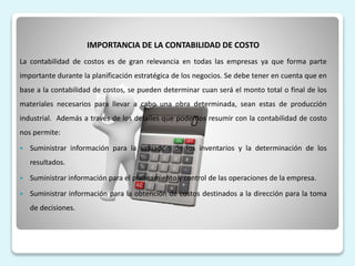 IMPORTANCIA DE LA CONTABILIDAD DE COSTO
La contabilidad de costos es de gran relevancia en todas las empresas ya que forma parte
importante durante la planificación estratégica de los negocios. Se debe tener en cuenta que en
base a la contabilidad de costos, se pueden determinar cuan será el monto total o final de los
materiales necesarios para llevar a cabo una obra determinada, sean estas de producción
industrial. Además a través de los detalles que podemos resumir con la contabilidad de costo
nos permite:
 Suministrar información para la valuación de los inventarios y la determinación de los
resultados.
 Suministrar información para el planeamiento y control de las operaciones de la empresa.
 Suministrar información para la obtención de costos destinados a la dirección para la toma
de decisiones.
 