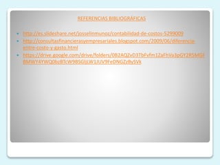 REFERENCIAS BIBLIOGRÁFICAS
 http://es.slideshare.net/josselinmunoz/contabilidad-de-costos-5299009
 http://consultasfinancierasyempresariales.blogspot.com/2009/06/diferencia-
entre-costo-y-gasto.html
 https://drive.google.com/drive/folders/0B2AQZvD3TbFvfm1ZaFhVa3pGY2R5MGF
BMWY4YWQ0bzBTcW9BSGljLW1JUV9FeDNGZzBySVk
 