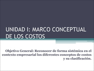 UNIDAD I: MARCO CONCEPTUAL
DE LOS COSTOS
Objetivo General: Reconocer de forma sistémica en el
contexto empresarial los diferentes conceptos de costos
y su clasificación.
 