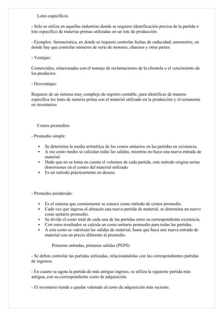 Lotes específicos

- Sólo se utiliza en aquellas industrias donde se requiere identificación precisa de la partida o
lote específico de materias primas utilizadas en un lote de producción.

- Ejemplos: farmacéutica, en donde se requiere controlar fechas de caducidad; automotriz, en
donde hay que controlar números de serie de motores, chasises y otras partes.

- Ventajas:

Comerciales, relacionadas con el manejo de reclamaciones de la clientela o el vencimiento de
los productos.

- Desventajas:

Requiere de un sistema muy complejo de registro contable, para identificar de manera
específica los lotes de materia prima con el material utilizado en la producción y el remanente
en inventarios



   Costos promedios

- Promedio simple:

      Se determina la media aritmética de los costos unitarios en las partidas en existencia.
      A ese costo medio se calculan todas las salidas, mientras no haya una nueva entrada de
       material.
      Dado que no se toma en cuenta el volumen de cada partida, este método origina serias
       distorsiones en el costeo del material utilizado
      Es un método prácticamente en desuso.



- Promedio ponderado:

      Es el sistema que comúnmente se conoce como método de costos promedio.
      Cada vez que ingresa al almacén una nueva partida de material, se determina un nuevo
       costo unitario promedio.
      Se divide el costo total de cada una de las partidas entre su correspondiente existencia.
      Con estos resultados se calcula un costo unitario promedio para todas las partidas.
      A este costo se valorizan las salidas de material, hasta que haya una nueva entrada de
       material con un precio diferente al promedio.

              Primeras entradas, primeras salidas (PEPS)

- Se deben controlar las partidas utilizadas, relacionándolas con las correspondientes partidas
de ingresos.

- En cuanto se agota la partida de más antiguo ingreso, se utiliza la siguiente partida más
antigua, con su correspondiente costo de adquisición.

- El inventario tiende a quedar valorado al costo de adquisición más reciente.
 