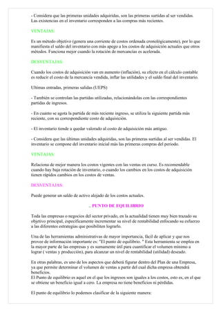 - Considera que las primeras unidades adquiridas, son las primeras surtidas al ser vendidas.
Las existencias en el inventario corresponden a las compras más recientes.

VENTAJAS:

Es un método objetivo (genera una corriente de costos ordenada cronológicamente), por lo que
manifiesta el saldo del inventario con más apego a los costos de adquisición actuales que otros
métodos. Funciona mejor cuando la rotación de mercancías es acelerada.

DESVENTAJAS:

Cuando los costos de adquisición van en aumento (inflación), su efecto en el cálculo contable
es reducir el costo de la mercancía vendida, inflar las utilidades y el saldo final del inventario.

Ultimas entradas, primeras salidas (UEPS)

- También se controlan las partidas utilizadas, relacionándolas con las correspondientes
partidas de ingresos.

- En cuanto se agota la partida de más reciente ingreso, se utiliza la siguiente partida más
reciente, con su correspondiente costo de adquisición.

- El inventario tiende a quedar valorado al costo de adquisición más antiguo.

- Considera que las últimas unidades adquiridas, son las primeras surtidas al ser vendidas. El
inventario se compone del inventario inicial más las primeras compras del periodo.

VENTAJAS:

Relaciona de mejor manera los costos vigentes con las ventas en curso. Es recomendable
cuando hay baja rotación de inventario, o cuando los cambios en los costos de adquisición
tienen rápidos cambios en los costos de ventas.

DESVENTAJAS:

Puede generar un saldo de activo alejado de los costos actuales.

                                  .. PUNTO DE EQUILIBRIO

Toda las empresas o negocios del sector privado, en la actualidad tienen muy bien trazado su
objetivo principal, específicamente incrementar su nivel de rentabilidad enfocando su esfuerzo
a las diferentes estrategias que posibiliten lograrlo.

Una de las herramientas administrativas de mayor importancia, fácil de aplicar y que nos
provee de información importante es: "El punto de equilibrio. " Esta herramienta se emplea en
la mayor parte de las empresas y es sumamente útil para cuantificar el volumen mínimo a
lograr ( ventas y producción), para alcanzar un nivel de rentabilidad (utilidad) deseado.

En otras palabras, es uno de los aspectos que deberá figurar dentro del Plan de una Empresa,
ya que permite determinar el volumen de ventas a partir del cual dicha empresa obtendrá
beneficios.
El Punto de equilibrio es aquel en el que los ingresos son iguales a los costos, esto es, en el que
se obtiene un beneficio igual a cero. La empresa no tiene beneficios ni pérdidas.

El punto de equilibrio lo podemos clasificar de la siguiente manera:
 