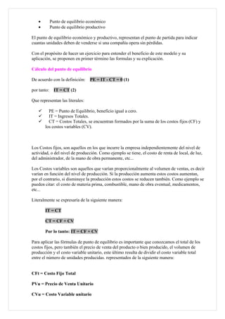•         Punto de equilibrio económico
   •         Punto de equilibrio productivo

El punto de equilibrio económico y productivo, representan el punto de partida para indicar
cuantas unidades deben de venderse si una compañía opera sin pérdidas.

Con el propósito de hacer un ejercicio para entender el beneficio de este modelo y su
aplicación, se proponen en primer término las formulas y su explicación.

Cálculo del punto de equilibrio

De acuerdo con la definición:     PE = IT - CT = 0 (1)

por tanto:     IT = CT (2)

Que representan las literales:

        PE = Punto de Equilibrio, beneficio igual a cero.
        IT = Ingresos Totales.
        CT = Costos Totales, se encuentran formados por la suma de los costos fijos (CF) y
       los costos variables (CV).



Los Costos fijos, son aquellos en los que incurre la empresa independientemente del nivel de
actividad, o del nivel de producción. Como ejemplo se tiene, el costo de renta de local, de luz,
del administrador, de la mano de obra permanente, etc...

Los Costos variables son aquellos que varían proporcionalmente al volumen de ventas, es decir
varían en función del nivel de producción. Si la producción aumenta estos costos aumentan,
por el contrario, si disminuye la producción estos costos se reducen también. Como ejemplo se
pueden citar: el costo de materia prima, combustible, mano de obra eventual, medicamentos,
etc...

Literalmente se expresaría de la siguiente manera:

       IT = CT

       CT = CF + CV

       Por lo tanto: IT = CF + CV

Para aplicar las fórmulas de punto de equilibrio es importante que conozcamos el total de los
costos fijos, pero también el precio de venta del producto o bien producido, el volumen de
producción y el costo variable unitario, este último resulta de dividir el costo variable total
entre el número de unidades producidas. representados de la siguiente manera:


CFt = Costo Fijo Total

PVu = Precio de Venta Unitario

CVu = Costo Variable unitario
 