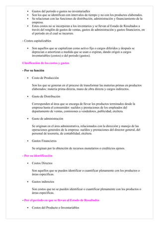    Gastos del periodo o gastos no inventariadles
      Son los que se identifican con intervalos de tiempo y no con los productos elaborados.
      Se relacionan con las funciones de distribución, administración y financiamiento de la
       empresa.
      Estos costos no se incorporan a los inventarios y se llevan al Estado de Resultados a
       través del renglón de gastos de ventas, gastos de administración y gastos financieros, en
       el periodo en el cual se incurren.

- Costos capitalizables

      Son aquellos que se capitalizan como activo fijo o cargos diferidos y después se
       deprecian o amortizan a medida que se usan o expiran, dando origen a cargos
       inventariables (costos) o del periodo (gastos).

Clasificación de los costos y gastos

- Por su función

      Costo de Producción

       Son los que se generan en el proceso de transformar las materias primas en productos
       elaborados: materia prima directa, mano de obra directa y cargos indirectos.

      Gasto de Distribución

       Corresponden al área que se encarga de llevar los productos terminados desde la
       empresa hasta el consumidor: sueldos y prestaciones de los empleados del
       departamento de ventas, comisiones a vendedores, publicidad, etcétera.

      Gasto de administración

       Se originan en el área administrativa, relacionados con la dirección y manejo de las
       operaciones generales de la empresa: sueldos y prestaciones del director general, del
       personal de tesorería, de contabilidad, etcétera.

      Gastos Financieros

       Se originan por la obtención de recursos monetarios o crediticios ajenos.

- Por su identificación

      Costos Directos

       Son aquellos que se pueden identificar o cuantificar plenamente con los productos o
       áreas específicas.

      Gastos indirectos

       Son costos que no se pueden identificar o cuantificar plenamente con los productos o
       áreas específicas.

- Por el periodo en que se llevan al Estado de Resultados

      Costos del Producto o Inventariables
 