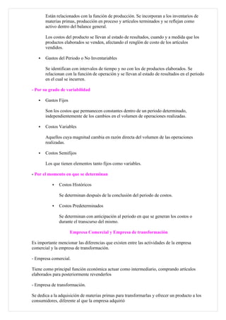 Están relacionados con la función de producción. Se incorporan a los inventarios de
       materias primas, producción en proceso y artículos terminados y se reflejan como
       activo dentro del balance general.

       Los costos del producto se llevan al estado de resultados, cuando y a medida que los
       productos elaborados se venden, afectando el renglón de costo de los artículos
       vendidos.

      Gastos del Periodo o No Inventariables

       Se identifican con intervalos de tiempo y no con los de productos elaborados. Se
       relacionan con la función de operación y se llevan al estado de resultados en el periodo
       en el cual se incurren.

- Por su grado de variabilidad

      Gastos Fijos

       Son los costos que permanecen constantes dentro de un periodo determinado,
       independientemente de los cambios en el volumen de operaciones realizadas.

      Costos Variables

       Aquellos cuya magnitud cambia en razón directa del volumen de las operaciones
       realizadas.

      Costos Semifijos

       Los que tienen elementos tanto fijos como variables.

- Por el momento en que se determinan

              Costos Históricos

               Se determinan después de la conclusión del periodo de costos.

              Costos Predeterminados

               Se determinan con anticipación al periodo en que se generan los costos o
               durante el transcurso del mismo.

                      Empresa Comercial y Empresa de transformación

Es importante mencionar las diferencias que existen entre las actividades de la empresa
comercial y la empresa de transformación.

- Empresa comercial.

Tiene como principal función económica actuar como intermediario, comprando artículos
elaborados para posteriormente revenderlos

- Empresa de transformación.

Se dedica a la adquisición de materias primas para transformarlas y ofrecer un producto a los
consumidores, diferente al que la empresa adquirió
 