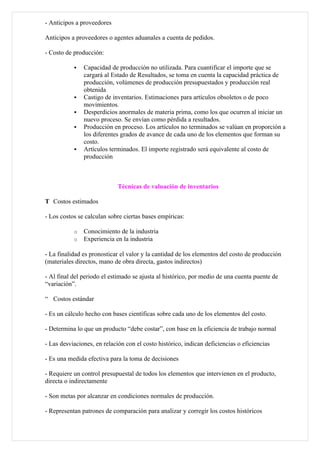 - Anticipos a proveedores

Anticipos a proveedores o agentes aduanales a cuenta de pedidos.

- Costo de producción:

              Capacidad de producción no utilizada. Para cuantificar el importe que se
               cargará al Estado de Resultados, se toma en cuenta la capacidad práctica de
               producción, volúmenes de producción presupuestados y producción real
               obtenida
              Castigo de inventarios. Estimaciones para artículos obsoletos o de poco
               movimientos.
              Desperdicios anormales de materia prima, como los que ocurren al iniciar un
               nuevo proceso. Se envían como pérdida a resultados.
              Producción en proceso. Los artículos no terminados se valúan en proporción a
               los diferentes grados de avance de cada uno de los elementos que forman su
               costo.
              Artículos terminados. El importe registrado será equivalente al costo de
               producción



                             Técnicas de valuación de inventarios

T Costos estimados

- Los costos se calculan sobre ciertas bases empíricas:

           o   Conocimiento de la industria
           o   Experiencia en la industria

- La finalidad es pronosticar el valor y la cantidad de los elementos del costo de producción
(materiales directos, mano de obra directa, gastos indirectos)

- Al final del periodo el estimado se ajusta al histórico, por medio de una cuenta puente de
“variación”.

“ Costos estándar

- Es un cálculo hecho con bases científicas sobre cada uno de los elementos del costo.

- Determina lo que un producto “debe costar”, con base en la eficiencia de trabajo normal

- Las desviaciones, en relación con el costo histórico, indican deficiencias o eficiencias

- Es una medida efectiva para la toma de decisiones

- Requiere un control presupuestal de todos los elementos que intervienen en el producto,
directa o indirectamente

- Son metas por alcanzar en condiciones normales de producción.

- Representan patrones de comparación para analizar y corregir los costos históricos
 