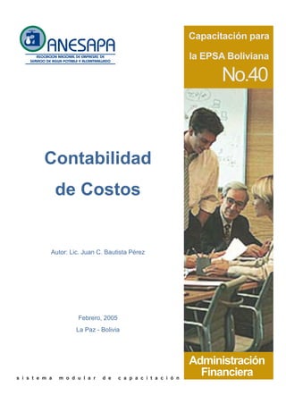 Capacitación para

                                                                la EPSA Boliviana

                                                                      No.40



          Contabilidad
                de Costos


            Autor: Lic. Juan C. Bautista Pérez




                      Febrero, 2005
                      La Paz - Bolivia




                                                                Administración
s i s t e m a   m o d u l a r   d e   c a p a c i t a c i ó n
                                                                  Financiera
 