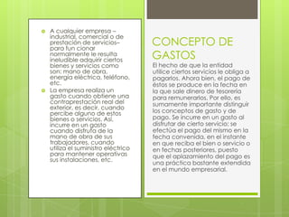    A cualquier empresa –
    industrial, comercial o de
    prestación de servicios–
    para fun cionar
                                      CONCEPTO DE
    normalmente le resulta
    ineludible adquirir ciertos       GASTOS
    bienes y servicios como           El hecho de que la entidad
    son: mano de obra,                utilice ciertos servicios le obliga a
    energía eléctrica, teléfono,      pagarlos. Ahora bien, el pago de
    etc.                              éstos se produce en la fecha en
   La empresa realiza un             la que sale dinero de tesorería
    gasto cuando obtiene una          para remunerarlos. Por ello, es
    contraprestación real del         sumamente importante distinguir
    exterior, es decir, cuando
    percibe alguno de estos           los conceptos de gasto y de
    bienes o servicios. Así,          pago. Se incurre en un gasto al
    incurre en un gasto               disfrutar de cierto servicio; se
    cuando disfruta de la             efectúa el pago del mismo en la
    mano de obra de sus               fecha convenida, en el instante
    trabajadores, cuando              en que reciba el bien o servicio o
    utiliza el suministro eléctrico   en fechas posteriores, puesto
    para mantener operativas          que el aplazamiento del pago es
    sus instalaciones, etc.
                                      una práctica bastante extendida
                                      en el mundo empresarial.
 