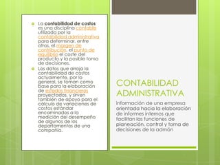    La contabilidad de costos
    es una disciplina contable
    utilizada por la
    contabilidad administrativa
    para determinar, entre
    otros, el margen de
    contribución, el punto de
    equilibrio el coste del
    producto y la posible toma
    de decisiones.
   Los datos que arroja la
    contabilidad de costos
    actualmente, por lo
    general, se toman como
    base para la elaboración      CONTABILIDAD
    de estados financieros
    proyectados, y sirven         ADMINISTRATIVA
    también de apoyo para el
    cálculo de variaciones de     información de una empresa
    costos estándar               orientada hacia la elaboración
    encaminados a la              de informes internos que
    medición del desempeño        facilitan las funciones de
    de algunos de los
    departamentos de una          planeación, control y toma de
    compañía.                     decisiones de la admón
 