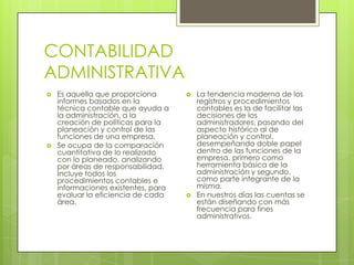 CONTABILIDAD
ADMINISTRATIVA
   Es aquella que proporciona          La tendencia moderna de los
    informes basados en la               registros y procedimientos
    técnica contable que ayuda a         contables es la de facilitar las
    la administración, a la              decisiones de los
    creación de políticas para la        administradores, pasando del
    planeación y control de las          aspecto histórico al de
    funciones de una empresa.            planeación y control,
   Se ocupa de la comparación           desempeñando doble papel
    cuantitativa de lo realizado         dentro de las funciones de la
    con lo planeado, analizando          empresa, primero como
    por áreas de responsabilidad.        herramienta básica de la
    Incluye todos los                    administración y segundo,
    procedimientos contables e           como parte integrante de la
    informaciones existentes, para       misma.
    evaluar la eficiencia de cada       En nuestros días las cuentas se
    área.                                están diseñando con más
                                         frecuencia para fines
                                         administrativos.
 