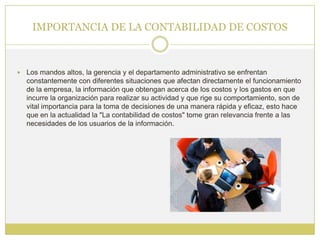 IMPORTANCIA DE LA CONTABILIDAD DE COSTOS



   Los mandos altos, la gerencia y el departamento administrativo se enfrentan
    constantemente con diferentes situaciones que afectan directamente el funcionamiento
    de la empresa, la información que obtengan acerca de los costos y los gastos en que
    incurre la organización para realizar su actividad y que rige su comportamiento, son de
    vital importancia para la toma de decisiones de una manera rápida y eficaz, esto hace
    que en la actualidad la "La contabilidad de costos" tome gran relevancia frente a las
    necesidades de los usuarios de la información.
 