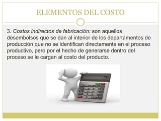 ELEMENTOS DEL COSTO

3. Costos indirectos de fabricación: son aquellos
desembolsos que se dan al interior de los departamentos de
producción que no se identifican directamente en el proceso
productivo, pero por el hecho de generarse dentro del
proceso se le cargan al costo del producto.
 