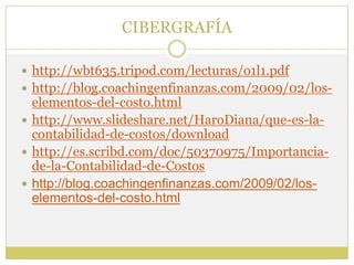 CIBERGRAFÍA

 http://wbt635.tripod.com/lecturas/o1l1.pdf
 http://blog.coachingenfinanzas.com/2009/02/los-
  elementos-del-costo.html
 http://www.slideshare.net/HaroDiana/que-es-la-
  contabilidad-de-costos/download
 http://es.scribd.com/doc/50370975/Importancia-
  de-la-Contabilidad-de-Costos
 http://blog.coachingenfinanzas.com/2009/02/los-
  elementos-del-costo.html
 