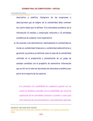 EXAMEN FINAL DE COMPUTACIÓN I - VIRTUAL
Universidad Cesar Vallejo
Centro de Informática y Sistemas
DOCENTE -ING LIDIA RUIZ VALERA
Joven estudiante recuerde que usted es la MÉDULA de nuestro querida Alma
Mater
UCV
descriptiva y analítica. Cualquiera de las acepciones o
descripciones que se adopte de la contabilidad debe contener
las cuatro bases que la definen: 1) la naturaleza económica de la
información 2) medida y comunicada referente a 3) entidades
económicas de cualquier nivel organizativo.
❏ De acuerdo a los destinatarios, habitualmente la contabilidad se
divide en contabilidad financiera y contabilidad administrativa o
gerencial. La primera es definida como la rama de la contabilidad
centrada en la preparación y presentación de un juego de
estados contables con el propósito de suministrar información
que es útil en la toma de decisiones de naturaleza económica por
parte de la mayoría de los usuarios.
Los principios de contabilidad de aceptación general son un
cuerno de doctrinas asociadas con la contabilidad, que sirven de
explicación de las actividades corrientes o actuales y como guía
en la selección de convencionalismos o procedimientos aplicados
 