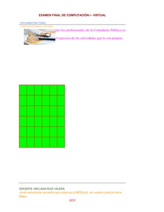 EXAMEN FINAL DE COMPUTACIÓN I - VIRTUAL
Universidad Cesar Vallejo
Centro de Informática y Sistemas
DOCENTE -ING LIDIA RUIZ VALERA
Joven estudiante recuerde que usted es la MÉDULA de nuestro querida Alma
Mater
UCV
por los profesionales de la Contaduría Pública en
el ejercicio de las actividades que le son propias.
 