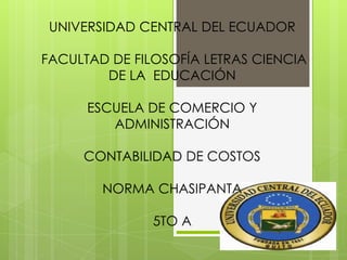 UNIVERSIDAD CENTRAL DEL ECUADOR
FACULTAD DE FILOSOFÍA LETRAS CIENCIA
DE LA EDUCACIÓN
ESCUELA DE COMERCIO Y
ADMINISTRACIÓN
CONTABILIDAD DE COSTOS
NORMA CHASIPANTA
5TO A
 