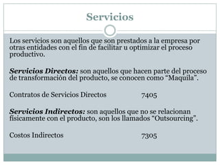 Servicios
Los servicios son aquellos que son prestados a la empresa por
otras entidades con el fin de facilitar u optimizar el proceso
productivo.
Servicios Directos: son aquellos que hacen parte del proceso
de transformación del producto, se conocen como “Maquila”.

Contratos de Servicios Directos

7405

Servicios Indirectos: son aquellos que no se relacionan
físicamente con el producto, son los llamados “Outsourcing”.
Costos Indirectos

7305

 
