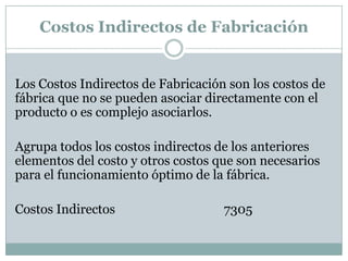 Costos Indirectos de Fabricación

Los Costos Indirectos de Fabricación son los costos de
fábrica que no se pueden asociar directamente con el
producto o es complejo asociarlos.

Agrupa todos los costos indirectos de los anteriores
elementos del costo y otros costos que son necesarios
para el funcionamiento óptimo de la fábrica.
Costos Indirectos

7305

 