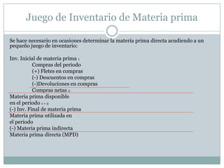 SISTEMAS DE COSTOS
Los sistemas de costos vistos anteriormente se pueden
trabajar utilizando dos bases de costos:
Base histórica: trabaja en base de costos en que ya
se han incurrido y que son de valor o cuantía conocida.
Es el caso de la Materia Prima Directa, la Mano de
Obra Directa y los Servicios Directos.
Base predeterminada: los costos se calculan con
anterioridad a su ocurrencia, o sea, se pronostican. Es
el caso de los Costos Indirectos de Fabricación.

 