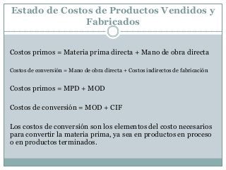 Estado de Costos de Productos Vendidos y
Fabricados
Costos primos = Materia prima directa + Mano de obra directa
Costos de conversión = Mano de obra directa + Costos indirectos de fabricación

Costos primos = MPD + MOD
Costos de conversión = MOD + CIF
Los costos de conversión son los elementos del costo necesarios
para convertir la materia prima, ya sea en productos en proceso
o en productos terminados.

 