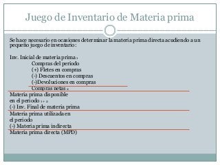 Juego de Inventario de Materia prima
Se hace necesario en ocasiones determinar la materia prima directa acudiendo a un
pequeño juego de inventario:

Inv. Inicial de materia prima 1
Compras del periodo
(+) Fletes en compras
(-) Descuentos en compras
(-)Devoluciones en compras
Compras netas 2
Materia prima disponible
en el periodo 1 + 2
(-) Inv. Final de materia prima
Materia prima utilizada en
el periodo
(-) Materia prima indirecta
Materia prima directa (MPD)

 