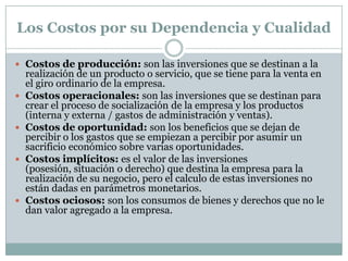 Los Costos por su Dependencia y Cualidad
 Costos de producción: son las inversiones que se destinan a la









realización de un producto o servicio, que se tiene para la venta en
el giro ordinario de la empresa.
Costos operacionales: son las inversiones que se destinan para
crear el proceso de socialización de la empresa y los productos
(interna y externa / gastos de administración y ventas).
Costos de oportunidad: son los beneficios que se dejan de
percibir o los gastos que se empiezan a percibir por asumir un
sacrificio económico sobre varias oportunidades.
Costos implícitos: es el valor de las inversiones (posesión,
situación o derecho) que destina la empresa para la realización de
su negocio, pero el calculo de estas inversiones no están dadas en
parámetros monetarios.
Costos ociosos: son los consumos de bienes y derechos que no le
dan valor agregado a la empresa.

 