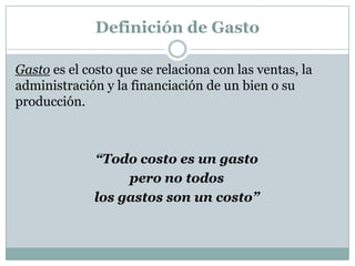 Definición de Gasto
Gasto es el costo que se relaciona con las ventas, la
administración y la financiación de un bien o su
producción.

“Todo costo es un gasto
pero no todos
los gastos son un costo”

 