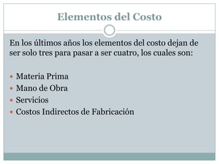 Elementos del Costo
En los últimos años los elementos del costo dejan de
ser solo tres para pasar a ser cuatro, los cuales son:
 Materia Prima
 Mano de Obra
 Servicios
 Costos Indirectos de Fabricación

 