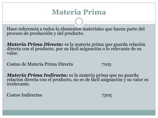 Materia Prima
Hace referencia a todos lo elementos materiales que hacen parte del
proceso de producción y del producto.
Materia Prima Directa: es la materia prima que guarda relación
directa con el producto, por su fácil asignación o lo relevante de su
valor.
Costos de Materia Prima Directa

7105

Materia Prima Indirecta: es la materia prima que no guarda
relación directa con el producto, no es de fácil asignación y su valor es
irrelevante.

Costos Indirectos

7305

 