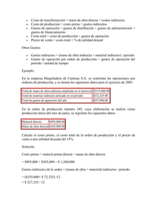  Costo de transformación = mano de obra directa + costos indirectos
 Costo de producción = costo primo + gastos indirectos
 Gastos de operación = gastos de distribución + gastos de administración +
gastos de financiamiento
 Costo total = costo de producción + gastos de operación
 Precio de venta = costo total + % de utilidad desead
Otros Gastos:
 Gastos indirectos = (mano de obra indirecta + material indirecto) / periodo
 Gastos de operación por orden de producción = gastos de operación del
periodo / unidad de tiempo
Ejemplo:
En la empresa Maquiladora de Camisas S.A. se controlan las operaciones por
órdenes de producción, y se tienen los siguientes datos para el ejercicio de 2001:
Total de mano de obra indirecta empleada en el ejercicio $155,000.00
Total de material indirecto utilizado en el periodo $72,325.00
Total de gastos de operación del año $37,980.00
En la orden de producción número 345, cuya elaboración se realizó como
producción única del mes de junio, se registran los siguientes datos:
Material directo $895,000.00
Mano de obra directa $365,000.00
Calcule el costo primo, el costo total de la orden de producción y el precio de
venta a una utilidad deseada del 15%.
Solución
Costo primo = materia prima directa + mano de obra directa
= $895,000 + $365,000 = $ 1,260,000
Gastos indirectos de la orden = (mano de obra + material) indirectos / periodo
= ($155,000+ $ 72,325) /12
= $ 227,325 / 12
 