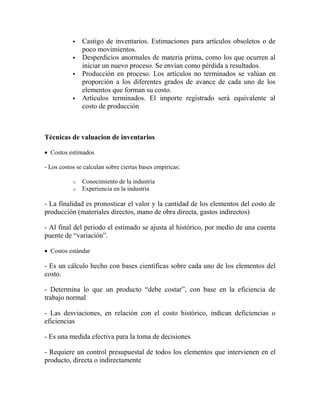  Castigo de inventarios. Estimaciones para artículos obsoletos o de
poco movimientos.
 Desperdicios anormales de materia prima, como los que ocurren al
iniciar un nuevo proceso. Se envían como pérdida a resultados.
 Producción en proceso. Los artículos no terminados se valúan en
proporción a los diferentes grados de avance de cada uno de los
elementos que forman su costo.
 Artículos terminados. El importe registrado será equivalente al
costo de producción
Técnicas de valuacion de inventarios
 Costos estimados
- Los costos se calculan sobre ciertas bases empíricas:
o Conocimiento de la industria
o Experiencia en la industria
- La finalidad es pronosticar el valor y la cantidad de los elementos del costo de
producción (materiales directos, mano de obra directa, gastos indirectos)
- Al final del periodo el estimado se ajusta al histórico, por medio de una cuenta
puente de “variación”.
 Costos estándar
- Es un cálculo hecho con bases científicas sobre cada uno de los elementos del
costo.
- Determina lo que un producto “debe costar”, con base en la eficiencia de
trabajo normal
- Las desviaciones, en relación con el costo histórico, indican deficiencias o
eficiencias
- Es una medida efectiva para la toma de decisiones
- Requiere un control presupuestal de todos los elementos que intervienen en el
producto, directa o indirectamente
 