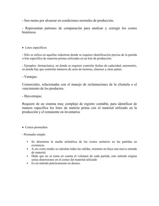 - Son metas por alcanzar en condiciones normales de producción.
- Representan patrones de comparación para analizar y corregir los costos
históricos
 Lotes específicos
- Sólo se utiliza en aquellas industrias donde se requiere identificación precisa de la partida
o lote específico de materias primas utilizadas en un lote de producción.
- Ejemplos: farmacéutica, en donde se requiere controlar fechas de caducidad; automotriz,
en donde hay que controlar números de serie de motores, chasises y otras partes.
- Ventajas:
Comerciales, relacionadas con el manejo de reclamaciones de la clientela o el
vencimiento de los productos.
- Desventajas:
Requiere de un sistema muy complejo de registro contable, para identificar de
manera específica los lotes de materia prima con el material utilizado en la
producción y el remanente en inventarios
 Costos promedios
- Promedio simple:
 Se determina la media aritmética de los costos unitarios en las partidas en
existencia.
 A ese costo medio se calculan todas las salidas, mientras no haya una nueva entrada
de material.
 Dado que no se toma en cuenta el volumen de cada partida, este método origina
serias distorsiones en el costeo del material utilizado
 Es un método prácticamente en desuso.
 