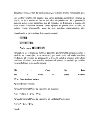 de renta de local, de luz, del administrador, de la mano de obra permanente, etc...
Los Costos variables son aquellos que varían proporcionalmente al volumen de
ventas, es decir varían en función del nivel de producción. Si la producción
aumenta estos costos aumentan, por el contrario, si disminuye la producción
estos costos se reducen también. Como ejemplo se pueden citar: el costo de
materia prima, combustible, mano de obra eventual, medicamentos, etc...
Literalmente se expresaría de la siguiente manera:
IT = CT
CT = CF + CV
Por lo tanto: IT = CF + CV
Para aplicar las fórmulas de punto de equilibrio es importante que conozcamos el
total de los costos fijos, pero también el precio de venta del producto o bien
producido, el volumen de producción y el costo variable unitario, este último
resulta de dividir el costo variable total entre el número de unidades producidas.
representados de la siguiente manera:
CFt = Costo Fijo Total
PVu = Precio de Venta Unitario
CVu = Costo Variable unitario
Aplicando las Fórmulas:
Para determinar el Punto de Equilibrio en Ingresos:
P.E.I = CFt / ( 1 – CVu / PVu)
Para determinar el Punto de Equilibrio en Unidades Producidas:
P.E.U.P = P.E.I / PVu
Donde:
 