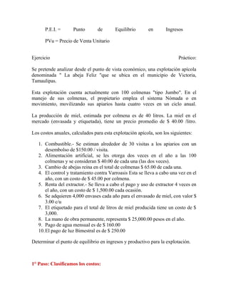 P.E.I. = Punto de Equilibrio en Ingresos
PVu = Precio de Venta Unitario
Ejercicio Práctico:
Se pretende analizar desde el punto de vista económico, una explotación apícola
denominada " La abeja Feliz "que se ubica en el municipio de Victoria,
Tamaulipas.
Esta explotación cuenta actualmente con 100 colmenas "tipo Jumbo". En el
manejo de sus colmenas, el propietario emplea el sistema Nómada o en
movimiento, movilizando sus apiarios hasta cuatro veces en un ciclo anual.
La producción de miel, estimada por colmena es de 40 litros. La miel en el
mercado (envasada y etiquetada), tiene un precio promedio de $ 40.00 /litro.
Los costos anuales, calculados para esta explotación apícola, son los siguientes:
1. Combustible.- Se estiman alrededor de 30 visitas a los apiarios con un
desembolso de $150.00 / visita.
2. Alimentación artificial, se les otorga dos veces en el año a las 100
colmenas y se consideran $ 40.00 de cada una (las dos veces).
3. Cambio de abejas reina en el total de colmenas $ 65.00 de cada una.
4. El control y tratamiento contra Varroasis Esta se lleva a cabo una vez en el
año, con un costo de $ 45.00 por colmena.
5. Renta del extractor.- Se lleva a cabo el pago y uso de extractor 4 veces en
el año, con un costo de $ 1,500.00 cada ocasión.
6. Se adquieren 4,000 envases cada año para el envasado de miel, con valor $
3.00 c/u
7. El etiquetado para el total de litros de miel producida tiene un costo de $
3,000.
8. La mano de obra permanente, representa $ 25,000.00 pesos en el año.
9. Pago de agua mensual es de $ 160.00
10.El pago de luz Bimestral es de $ 250.00
Determinar el punto de equilibrio en ingresos y productivo para la explotación.
1° Paso: Clasificamos los costos:
 