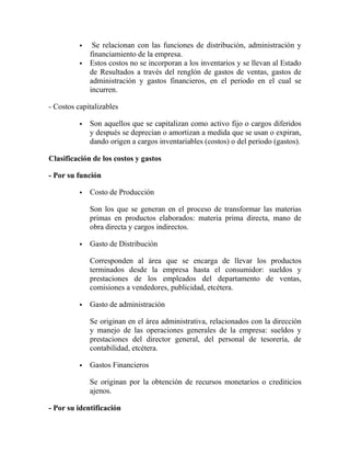  Se relacionan con las funciones de distribución, administración y
financiamiento de la empresa.
 Estos costos no se incorporan a los inventarios y se llevan al Estado
de Resultados a través del renglón de gastos de ventas, gastos de
administración y gastos financieros, en el periodo en el cual se
incurren.
- Costos capitalizables
 Son aquellos que se capitalizan como activo fijo o cargos diferidos
y después se deprecian o amortizan a medida que se usan o expiran,
dando origen a cargos inventariables (costos) o del periodo (gastos).
Clasificación de los costos y gastos
- Por su función
 Costo de Producción
Son los que se generan en el proceso de transformar las materias
primas en productos elaborados: materia prima directa, mano de
obra directa y cargos indirectos.
 Gasto de Distribución
Corresponden al área que se encarga de llevar los productos
terminados desde la empresa hasta el consumidor: sueldos y
prestaciones de los empleados del departamento de ventas,
comisiones a vendedores, publicidad, etcétera.
 Gasto de administración
Se originan en el área administrativa, relacionados con la dirección
y manejo de las operaciones generales de la empresa: sueldos y
prestaciones del director general, del personal de tesorería, de
contabilidad, etcétera.
 Gastos Financieros
Se originan por la obtención de recursos monetarios o crediticios
ajenos.
- Por su identificación
 