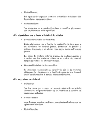  Costos Directos
Son aquellos que se pueden identificar o cuantificar plenamente con
los productos o áreas específicas.
 Gastos indirectos
Son costos que no se pueden identificar o cuantificar plenamente
con los productos o áreas específicas.
- Por el periodo en que se llevan al Estado de Resultados
 Costos del Producto o Inventariables
Están relacionados con la función de producción. Se incorporan a
los inventarios de materias primas, producción en proceso y
artículos terminados y se reflejan como activo dentro del balance
general.
Los costos del producto se llevan al estado de resultados, cuando y
a medida que los productos elaborados se venden, afectando el
renglón de costo de los artículos vendidos.
 Gastos del Periodo o No Inventariables
Se identifican con intervalos de tiempo y no con los de productos
elaborados. Se relacionan con la función de operación y se llevan al
estado de resultados en el periodo en el cual se incurren.
- Por su grado de variabilidad
 Gastos Fijos
Son los costos que permanecen constantes dentro de un periodo
determinado, independientemente de los cambios en el volumen de
operaciones realizadas.
 Costos Variables
Aquellos cuya magnitud cambia en razón directa del volumen de las
operaciones realizadas.
 Costos Semifijos
 