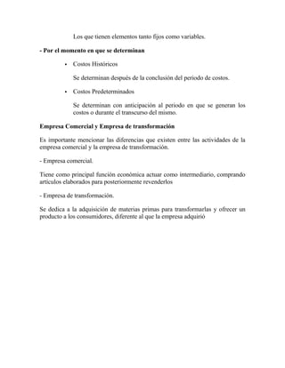 Los que tienen elementos tanto fijos como variables.
- Por el momento en que se determinan
 Costos Históricos
Se determinan después de la conclusión del periodo de costos.
 Costos Predeterminados
Se determinan con anticipación al periodo en que se generan los
costos o durante el transcurso del mismo.
Empresa Comercial y Empresa de transformación
Es importante mencionar las diferencias que existen entre las actividades de la
empresa comercial y la empresa de transformación.
- Empresa comercial.
Tiene como principal función económica actuar como intermediario, comprando
artículos elaborados para posteriormente revenderlos
- Empresa de transformación.
Se dedica a la adquisición de materias primas para transformarlas y ofrecer un
producto a los consumidores, diferente al que la empresa adquirió
 