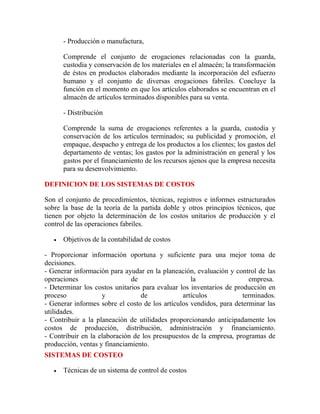 - Producción o manufactura,
Comprende el conjunto de erogaciones relacionadas con la guarda,
custodia y conservación de los materiales en el almacén; la transformación
de éstos en productos elaborados mediante la incorporación del esfuerzo
humano y el conjunto de diversas erogaciones fabriles. Concluye la
función en el momento en que los artículos elaborados se encuentran en el
almacén de artículos terminados disponibles para su venta.
- Distribución
Comprende la suma de erogaciones referentes a la guarda, custodia y
conservación de los artículos terminados; su publicidad y promoción, el
empaque, despacho y entrega de los productos a los clientes; los gastos del
departamento de ventas; los gastos por la administración en general y los
gastos por el financiamiento de los recursos ajenos que la empresa necesita
para su desenvolvimiento.
DEFINICION DE LOS SISTEMAS DE COSTOS
Son el conjunto de procedimientos, técnicas, registros e informes estructurados
sobre la base de la teoría de la partida doble y otros principios técnicos, que
tienen por objeto la determinación de los costos unitarios de producción y el
control de las operaciones fabriles.
 Objetivos de la contabilidad de costos
- Proporcionar información oportuna y suficiente para una mejor toma de
decisiones.
- Generar información para ayudar en la planeación, evaluación y control de las
operaciones de la empresa.
- Determinar los costos unitarios para evaluar los inventarios de producción en
proceso y de artículos terminados.
- Generar informes sobre el costo de los artículos vendidos, para determinar las
utilidades.
- Contribuir a la planeación de utilidades proporcionando anticipadamente los
costos de producción, distribución, administración y financiamiento.
- Contribuir en la elaboración de los presupuestos de la empresa, programas de
producción, ventas y financiamiento.
SISTEMAS DE COSTEO
 Técnicas de un sistema de control de costos
 