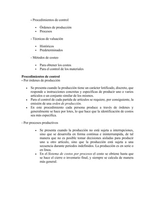 - Procedimientos de control
 Órdenes de producción
 Procesos
- Técnicas de valuación
 Históricos
 Predeterminados
- Métodos de costeo
 Para obtener los costos
 Para el control de los materiales
Procedimientos de control
- Por órdenes de producción
 Se presenta cuando la producción tiene un carácter lotificado, discreto, que
responde a instrucciones concretas y específicas de producir uno o varios
artículos o un conjunto similar de los mismos.
 Para el control de cada partida de artículos se requiere, por consiguiente, la
emisión de una orden de producción.
 En este procedimiento cada persona produce a través de órdenes y
generalmente se hace por lotes, lo que hace que la identificación de costos
sea más específica.
- Por procesos productivos
 Se presenta cuando la producción no está sujeta a interrupciones,
sino que se desarrolla en forma continua e ininterrumpida, de tal
manera que no es posible tomar decisiones aisladas para producir
uno u otro artículo, sino que la producción está sujeta a una
secuencia durante periodos indefinidos. La producción es en serie o
en línea.
 En el Sistema de costos por procesos el costo se obtiene hasta que
se hace el cierre o inventario final, y siempre se calcula de manera
más general.
 