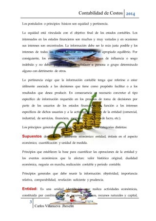 Contabilidad de Costos 2014
3
Carlos Villanueva Jhoselin
Los postulados o principios básicos son equidad y pertinencia.
La equidad está vinculada con el objetivo final de los estados contables. Los
interesados en los estados financieros son muchos y muy variados y en ocasiones
sus intereses son encontrados. La información debe ser lo más justa posible y los
intereses de todas las partes tomarse en cuenta en el apropiado equilibrio. Por
consiguiente, los estados financieros deben estar libres de influencia o sesgo
indebido y no deben prepararse para satisfacer a persona o grupo determinado
alguno con detrimento de otros.
La pertinencia exige que la información contable tenga que referirse o estar
útilmente asociada a las decisiones que tiene como propósito facilitar o a los
resultados que desea producir. En consecuencia es necesario concretar el tipo
específico de información requerido en los procesos de toma de decisiones por
parte de los usuarios de los estados financieros, en función a los intereses
específicos de dichos usuarios y a la actividad económica de la entidad (comercial,
industrial, de servicios, financiera, aseguradora, sin fines de lucro, etc.).
Los principios generales comprenden, en sustancia, tres categorías distintas:
Supuestos derivados del ambiente económico: entidad, énfasis en el aspecto
económico, cuantificación y unidad de medida.
Principios que establecen la base para cuantificar las operaciones de la entidad y
los eventos económicos que la afectan: valor histórico original, dualidad
económica, negocio en marcha, realización contable y período contable.
Principios generales que debe reunir la información: objetividad, importancia
relativa, comparabilidad, revelación suficiente y prudencia.
Entidad: Es una unidad identificable que realiza actividades económicas,
constituida por combinaciones de recursos humanos, recursos naturales y capital,
 