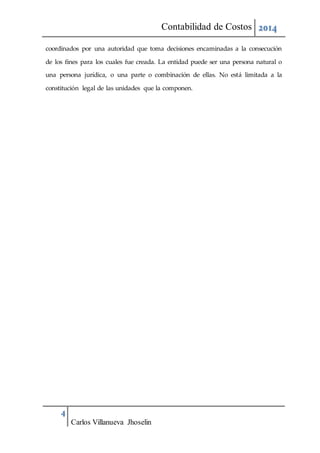 Contabilidad de Costos 2014
4
Carlos Villanueva Jhoselin
coordinados por una autoridad que toma decisiones encaminadas a la consecución
de los fines para los cuales fue creada. La entidad puede ser una persona natural o
una persona jurídica, o una parte o combinación de ellas. No está limitada a la
constitución legal de las unidades que la componen.
 